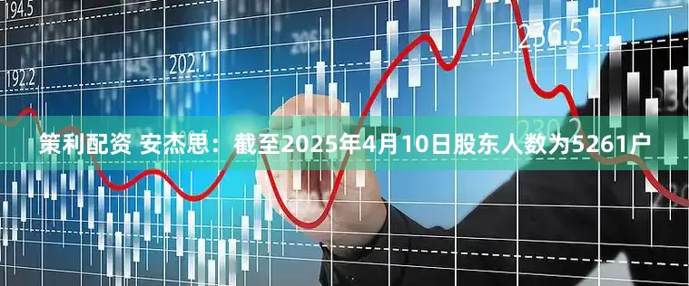 策利配资 安杰思：截至2025年4月10日股东人数为5261户