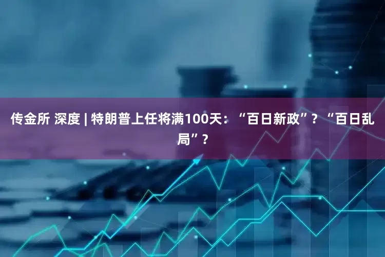 传金所 深度 | 特朗普上任将满100天：“百日新政”？“百日乱局”？