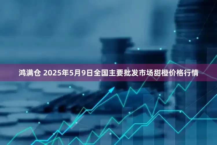 鸿满仓 2025年5月9日全国主要批发市场甜橙价格行情