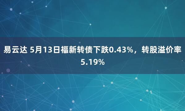 易云达 5月13日福新转债下跌0.43%，转股溢价率5.19%