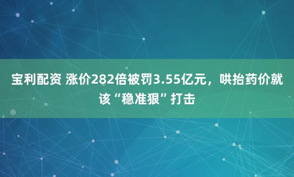 宝利配资 涨价282倍被罚3.55亿元，哄抬药价就该“稳准狠”打击