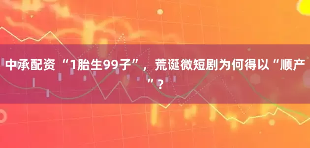 中承配资 “1胎生99子”，荒诞微短剧为何得以“顺产”？