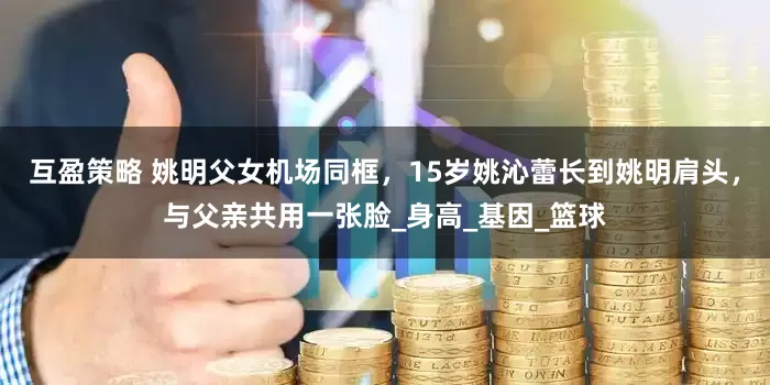 互盈策略 姚明父女机场同框，15岁姚沁蕾长到姚明肩头，与父亲共用一张脸_身高_基因_篮球