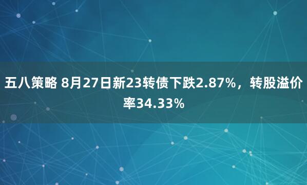 五八策略 8月27日新23转债下跌2.87%，转股溢价率34.33%