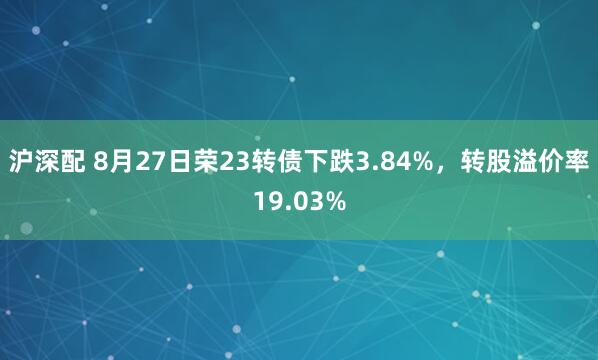 沪深配 8月27日荣23转债下跌3.84%，转股溢价率19.03%